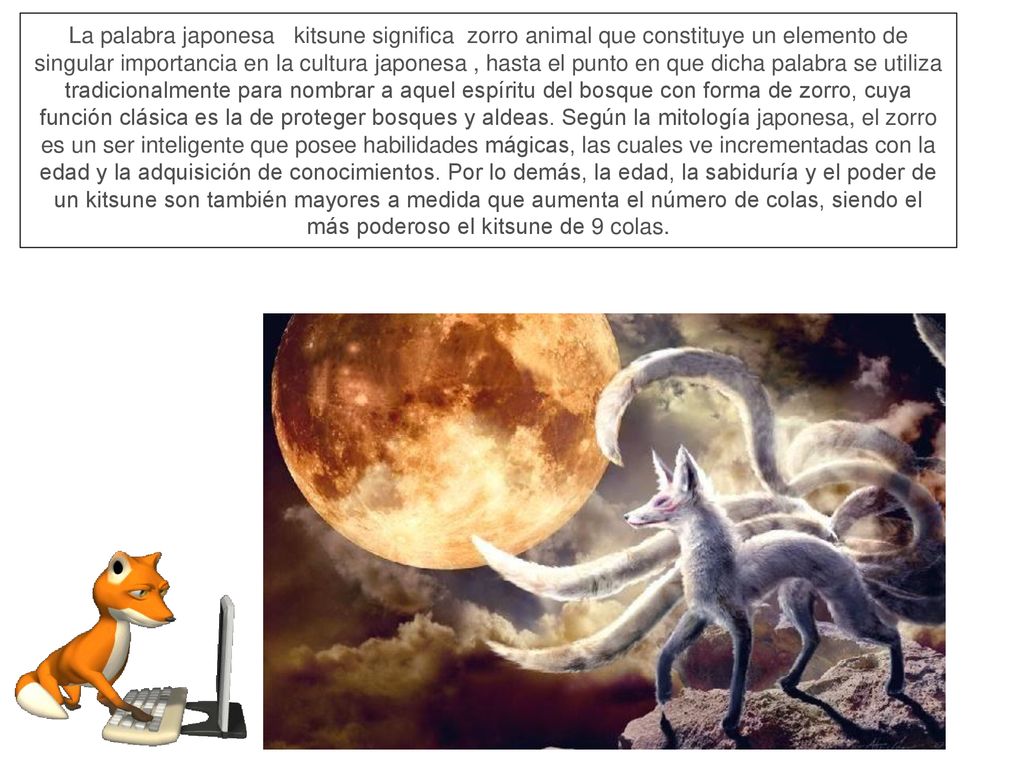 La palabra japonesa kitsune significa zorro animal que constituye un elemento de singular importancia en la cultura japonesa , hasta el punto en que dicha palabra se utiliza tradicionalmente para nombrar a aquel espíritu del bosque con forma de zorro, cuya función clásica es la de proteger bosques y aldeas.
