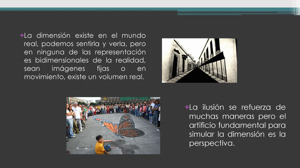 La dimensión existe en el mundo real, podemos sentirla y verla, pero en ninguna de las representación es bidimensionales de la realidad, sean imágenes fijas o en movimiento, existe un volumen real.