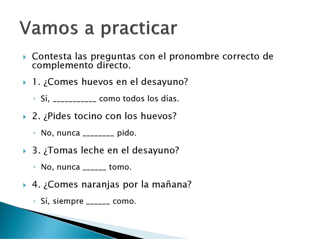 Vamos a practicar Contesta las preguntas con el pronombre correcto de complemento directo. 1. ¿Comes huevos en el desayuno