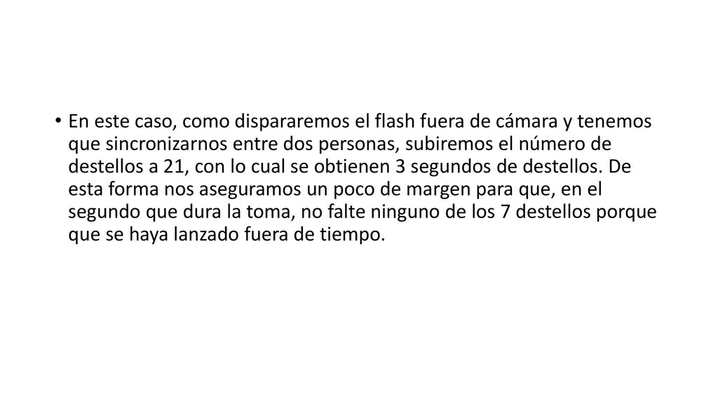 En este caso, como dispararemos el flash fuera de cámara y tenemos que sincronizarnos entre dos personas, subiremos el número de destellos a 21, con lo cual se obtienen 3 segundos de destellos.