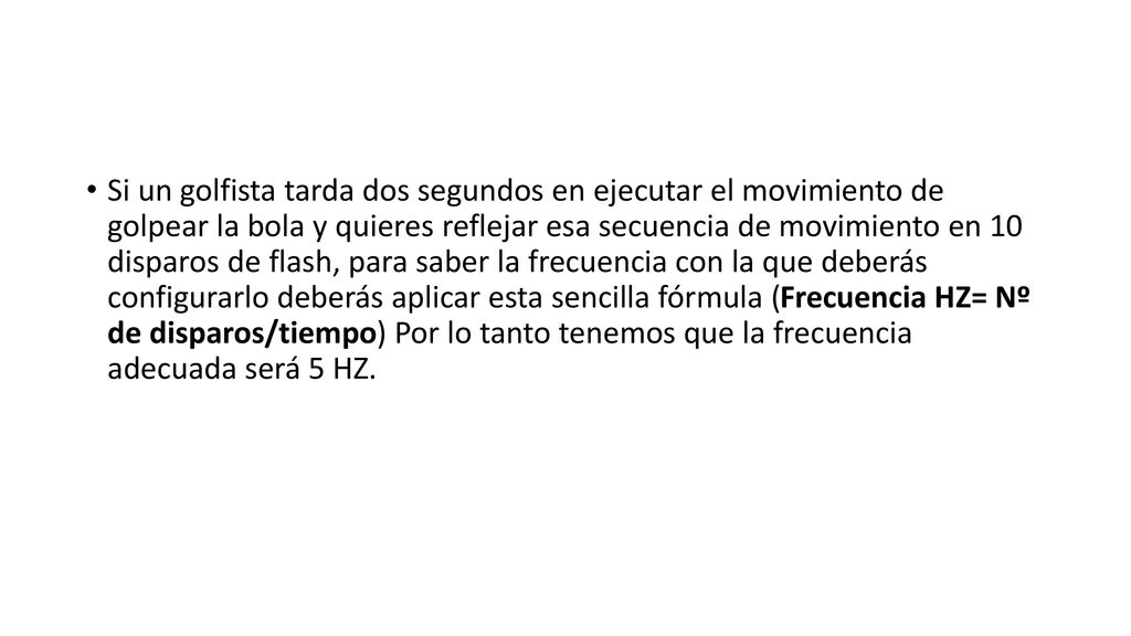 Si un golfista tarda dos segundos en ejecutar el movimiento de golpear la bola y quieres reflejar esa secuencia de movimiento en 10 disparos de flash, para saber la frecuencia con la que deberás configurarlo deberás aplicar esta sencilla fórmula (Frecuencia HZ= Nº de disparos/tiempo) Por lo tanto tenemos que la frecuencia adecuada será 5 HZ.