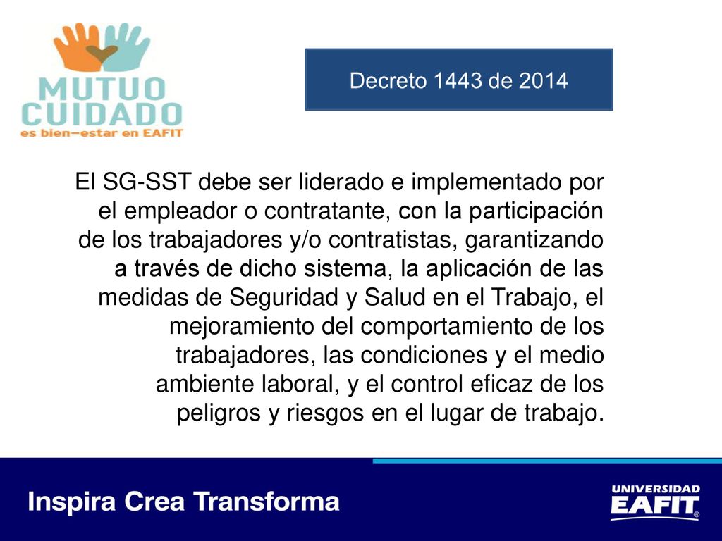 El SG-SST debe ser liderado e implementado por el empleador o contratante, con la participación de los trabajadores y/o contratistas, garantizando a través de dicho sistema, la aplicación de las medidas de Seguridad y Salud en el Trabajo, el mejoramiento del comportamiento de los trabajadores, las condiciones y el medio ambiente laboral, y el control eficaz de los peligros y riesgos en el lugar de trabajo.