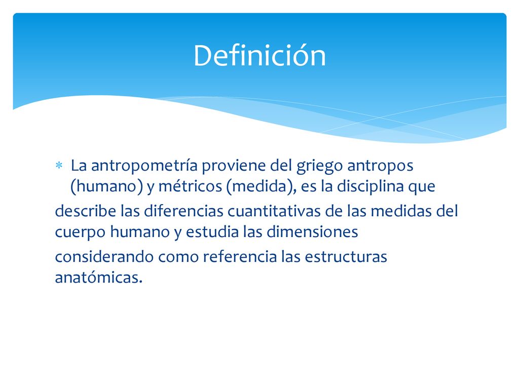Definición La antropometría proviene del griego antropos (humano) y métricos (medida), es la disciplina que.