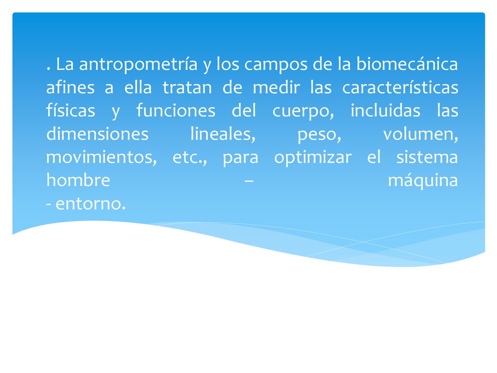 . La antropometría y los campos de la biomecánica afines a ella tratan de medir las características físicas y funciones del cuerpo, incluidas las dimensiones lineales, peso, volumen, movimientos, etc., para optimizar el sistema hombre – máquina - entorno.