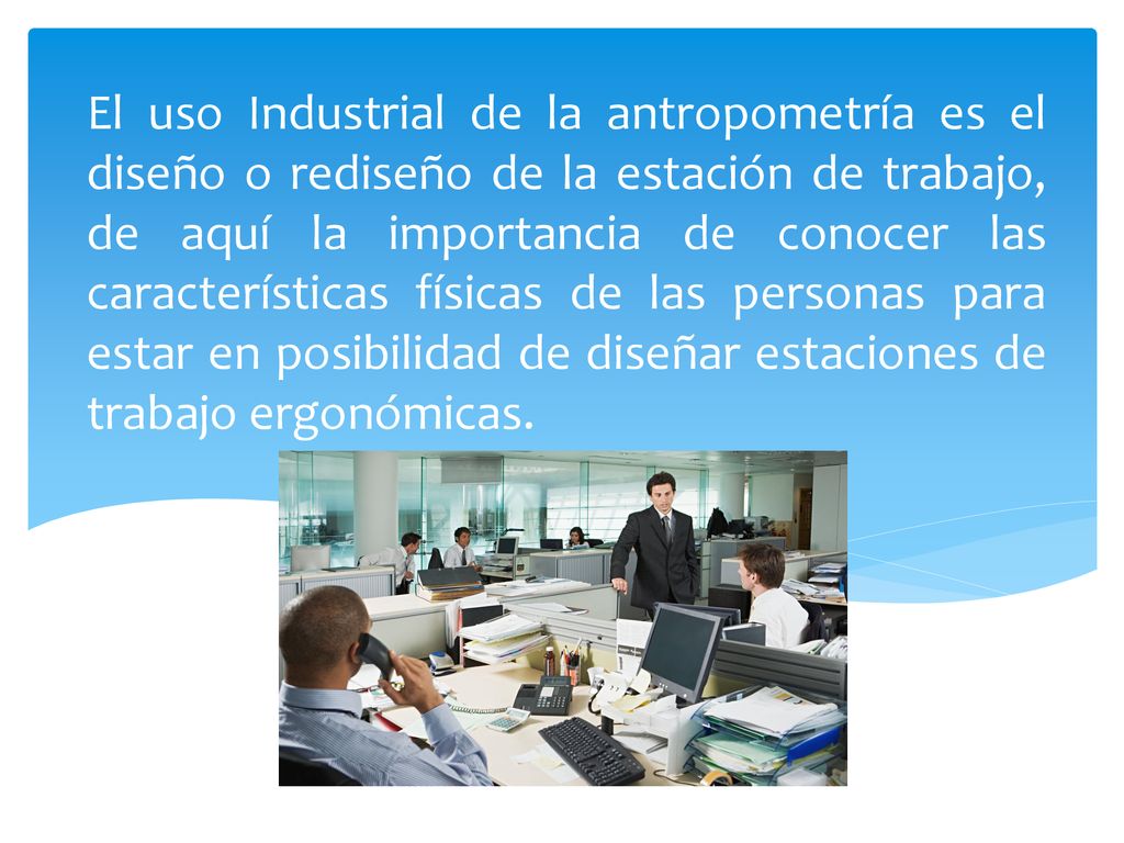 El uso Industrial de la antropometría es el diseño o rediseño de la estación de trabajo, de aquí la importancia de conocer las características físicas de las personas para estar en posibilidad de diseñar estaciones de trabajo ergonómicas.