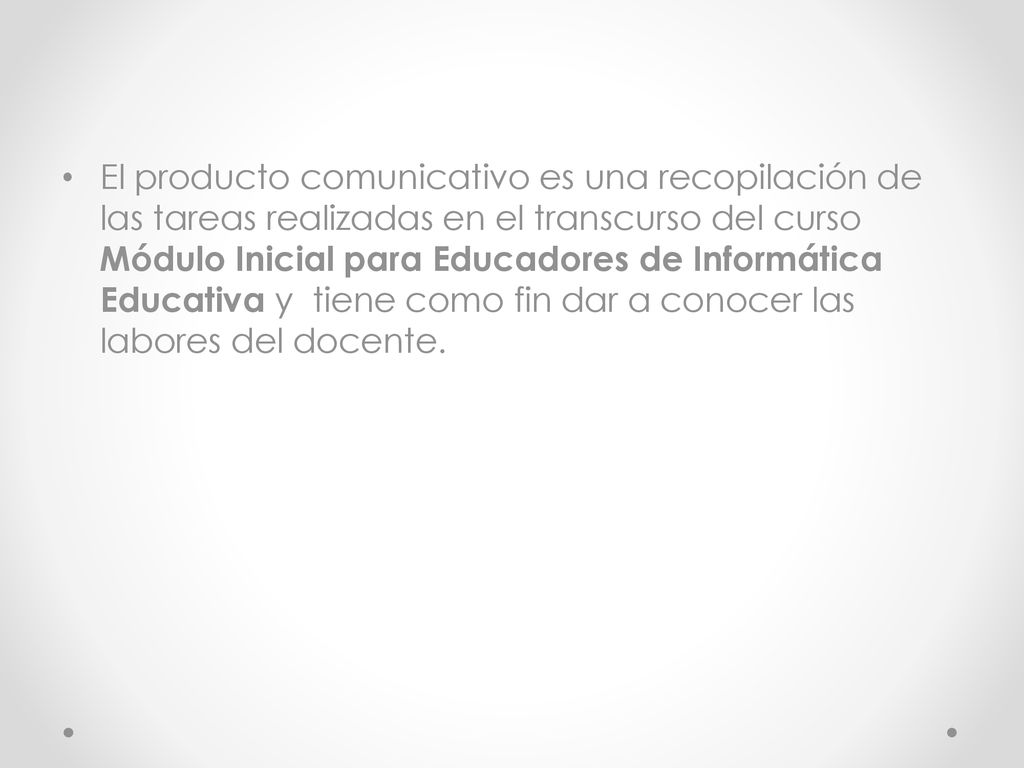 El producto comunicativo es una recopilación de las tareas realizadas en el transcurso del curso Módulo Inicial para Educadores de Informática Educativa y tiene como fin dar a conocer las labores del docente.