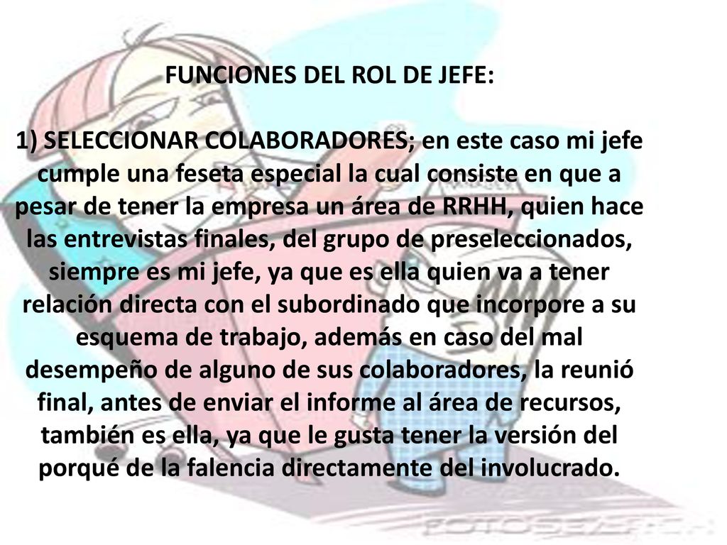 FUNCIONES DEL ROL DE JEFE: 1) SELECCIONAR COLABORADORES; en este caso mi jefe cumple una feseta especial la cual consiste en que a pesar de tener la empresa un área de RRHH, quien hace las entrevistas finales, del grupo de preseleccionados, siempre es mi jefe, ya que es ella quien va a tener relación directa con el subordinado que incorpore a su esquema de trabajo, además en caso del mal desempeño de alguno de sus colaboradores, la reunió final, antes de enviar el informe al área de recursos, también es ella, ya que le gusta tener la versión del porqué de la falencia directamente del involucrado.