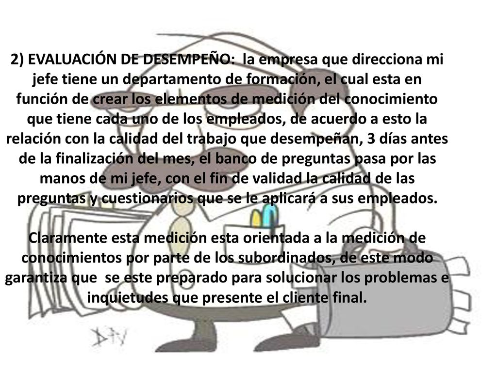 2) EVALUACIÓN DE DESEMPEÑO: la empresa que direcciona mi jefe tiene un departamento de formación, el cual esta en función de crear los elementos de medición del conocimiento que tiene cada uno de los empleados, de acuerdo a esto la relación con la calidad del trabajo que desempeñan, 3 días antes de la finalización del mes, el banco de preguntas pasa por las manos de mi jefe, con el fin de validad la calidad de las preguntas y cuestionarios que se le aplicará a sus empleados.