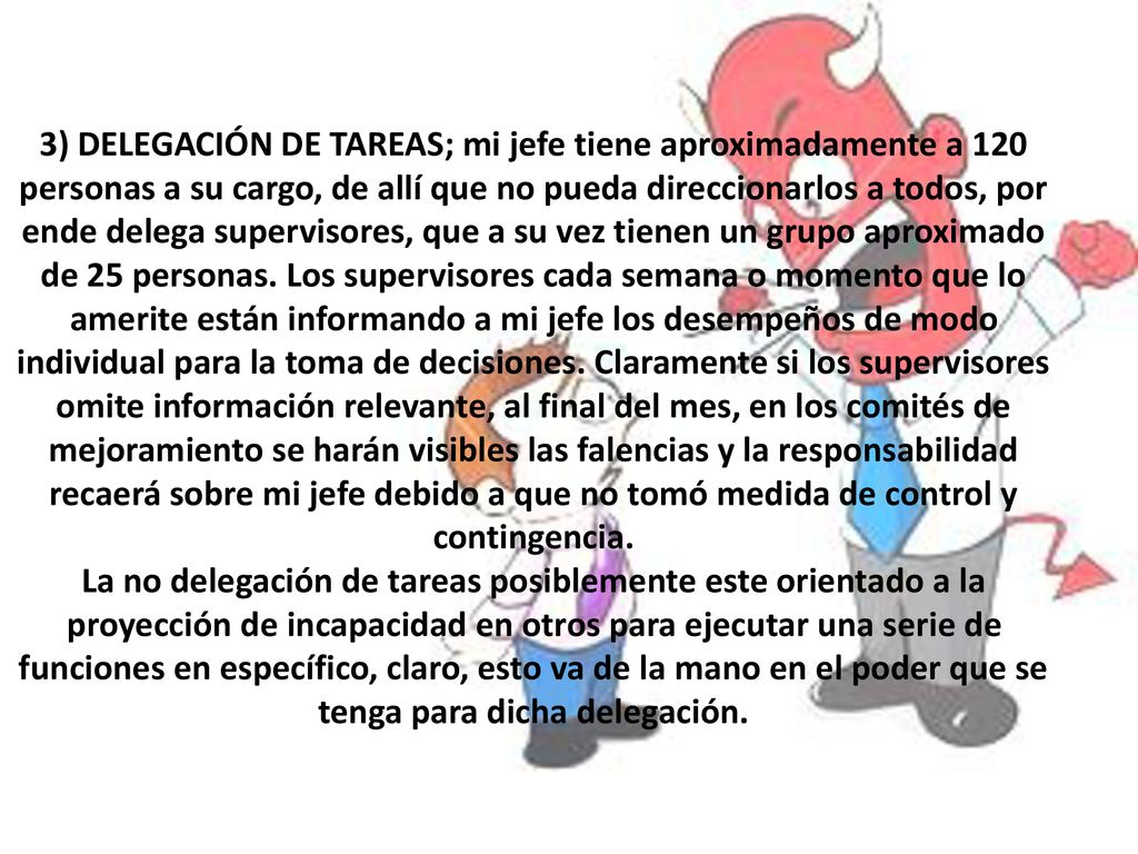 3) DELEGACIÓN DE TAREAS; mi jefe tiene aproximadamente a 120 personas a su cargo, de allí que no pueda direccionarlos a todos, por ende delega supervisores, que a su vez tienen un grupo aproximado de 25 personas.