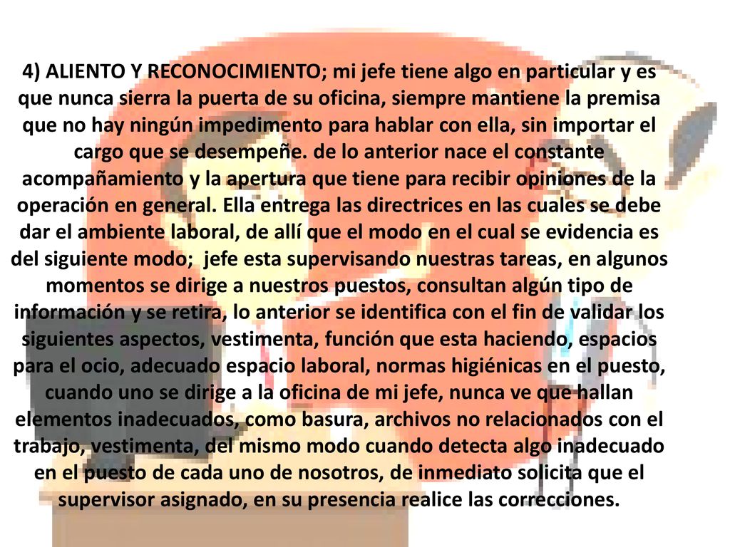 4) ALIENTO Y RECONOCIMIENTO; mi jefe tiene algo en particular y es que nunca sierra la puerta de su oficina, siempre mantiene la premisa que no hay ningún impedimento para hablar con ella, sin importar el cargo que se desempeñe.