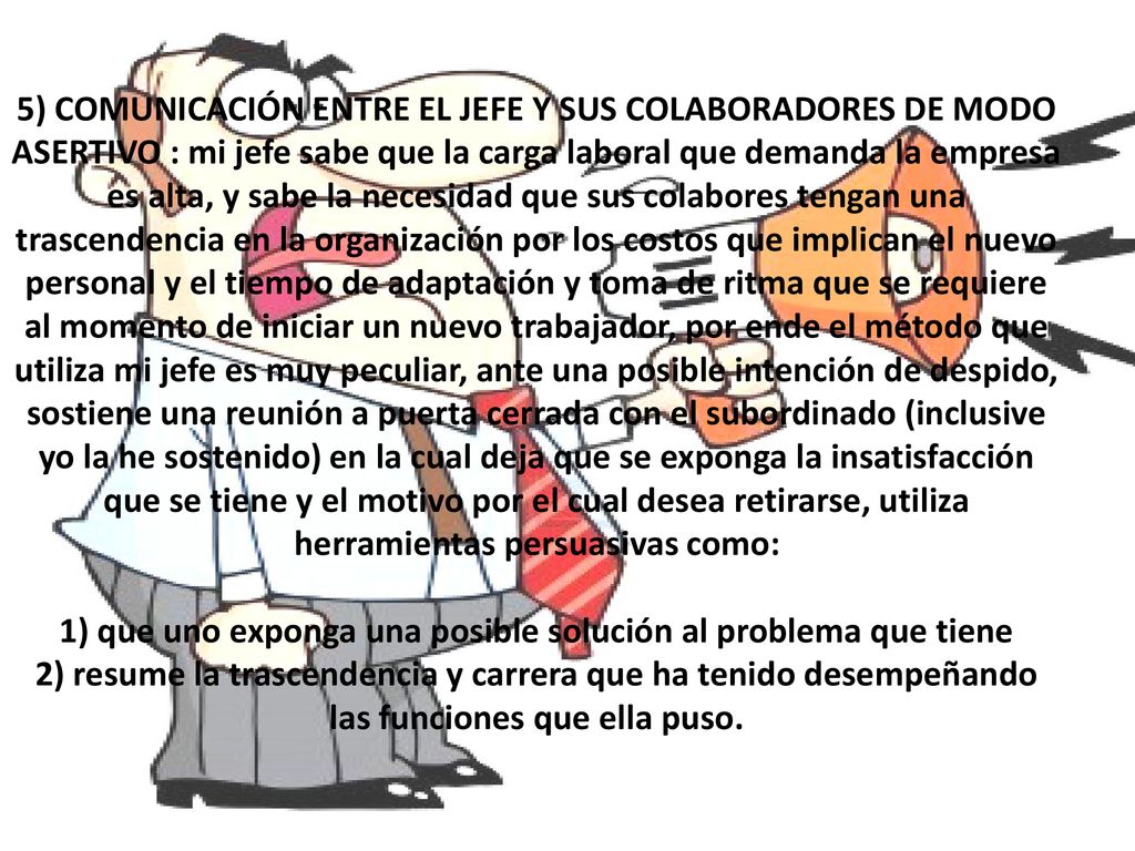 5) COMUNICACIÓN ENTRE EL JEFE Y SUS COLABORADORES DE MODO ASERTIVO : mi jefe sabe que la carga laboral que demanda la empresa es alta, y sabe la necesidad que sus colabores tengan una trascendencia en la organización por los costos que implican el nuevo personal y el tiempo de adaptación y toma de ritma que se requiere al momento de iniciar un nuevo trabajador, por ende el método que utiliza mi jefe es muy peculiar, ante una posible intención de despido, sostiene una reunión a puerta cerrada con el subordinado (inclusive yo la he sostenido) en la cual deja que se exponga la insatisfacción que se tiene y el motivo por el cual desea retirarse, utiliza herramientas persuasivas como: 1) que uno exponga una posible solución al problema que tiene 2) resume la trascendencia y carrera que ha tenido desempeñando las funciones que ella puso.