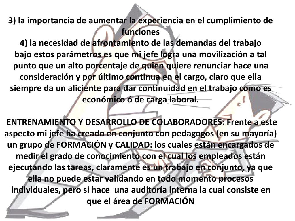 3) la importancia de aumentar la experiencia en el cumplimiento de funciones 4) la necesidad de afrontamiento de las demandas del trabajo bajo estos parámetros es que mi jefe logra una movilización a tal punto que un alto porcentaje de quien quiere renunciar hace una consideración y por último continua en el cargo, claro que ella siempre da un aliciente para dar continuidad en el trabajo como es económico ó de carga laboral.