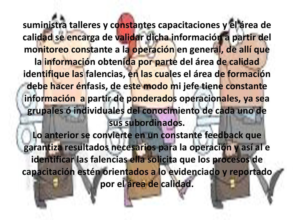 suministra talleres y constantes capacitaciones y el área de calidad se encarga de validar dicha información a partir del monitoreo constante a la operación en general, de allí que la información obtenida por parte del área de calidad identifique las falencias, en las cuales el área de formación debe hacer énfasis, de este modo mi jefe tiene constante información a partir de ponderados operacionales, ya sea grupales ó individuales del conocimiento de cada uno de sus subordinados.