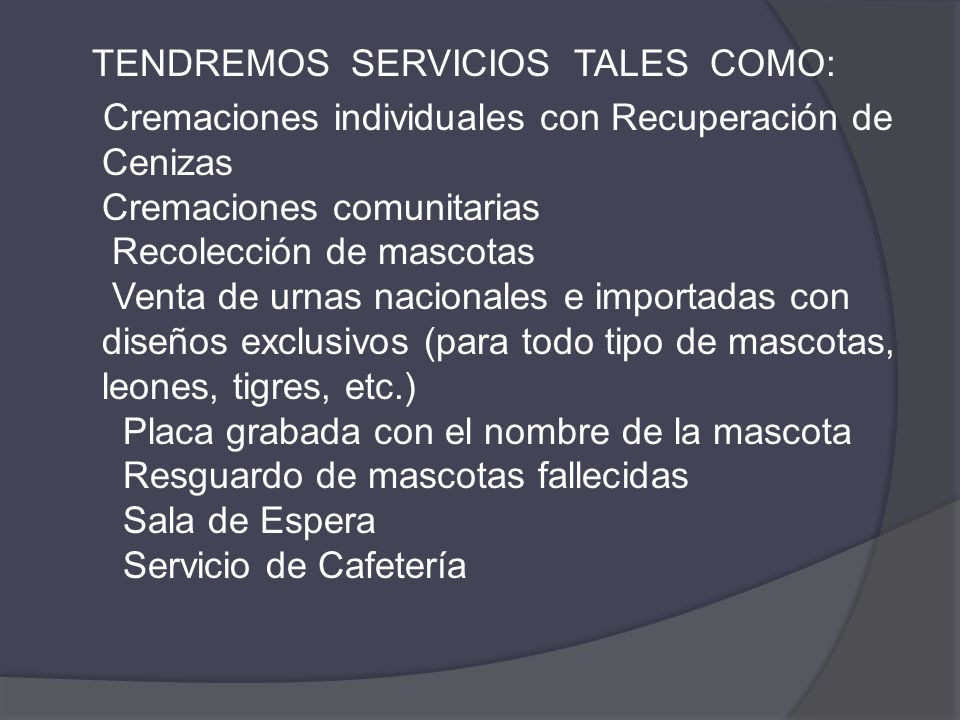 TENDREMOS SERVICIOS TALES COMO: Cremaciones individuales con Recuperación de Cenizas Cremaciones comunitarias Recolección de mascotas Venta de urnas nacionales e importadas con diseños exclusivos (para todo tipo de mascotas, leones, tigres, etc.) Placa grabada con el nombre de la mascota Resguardo de mascotas fallecidas Sala de Espera Servicio de Cafetería