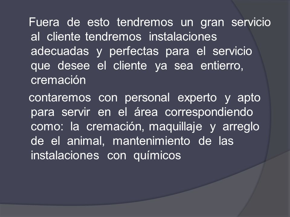 Fuera de esto tendremos un gran servicio al cliente tendremos instalaciones adecuadas y perfectas para el servicio que desee el cliente ya sea entierro, cremación contaremos con personal experto y apto para servir en el área correspondiendo como: la cremación, maquillaje y arreglo de el animal, mantenimiento de las instalaciones con químicos