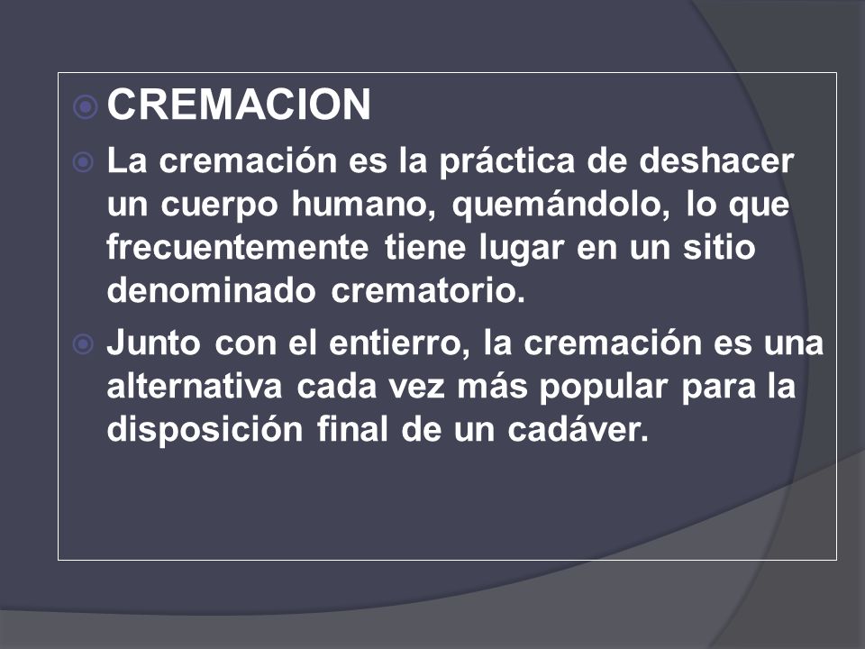 CREMACION La cremación es la práctica de deshacer un cuerpo humano, quemándolo, lo que frecuentemente tiene lugar en un sitio denominado crematorio.