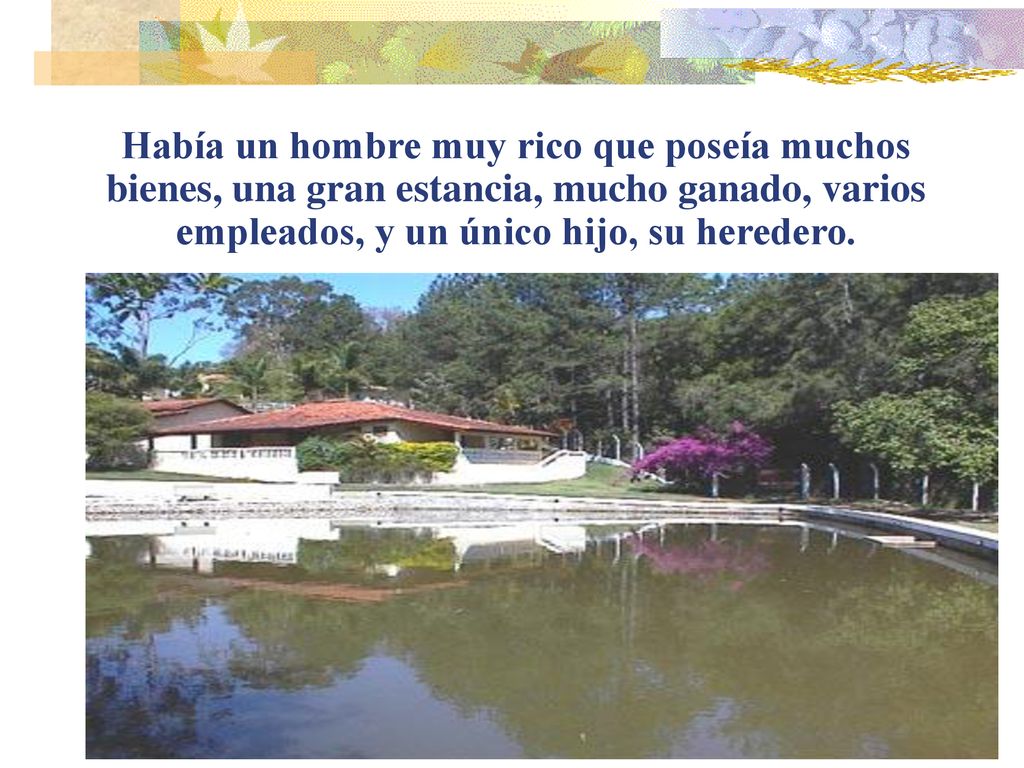 Había un hombre muy rico que poseía muchos bienes, una gran estancia, mucho ganado, varios empleados, y un único hijo, su heredero.