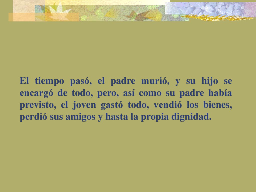 El tiempo pasó, el padre murió, y su hijo se encargó de todo, pero, así como su padre había previsto, el joven gastó todo, vendió los bienes, perdió sus amigos y hasta la propia dignidad.