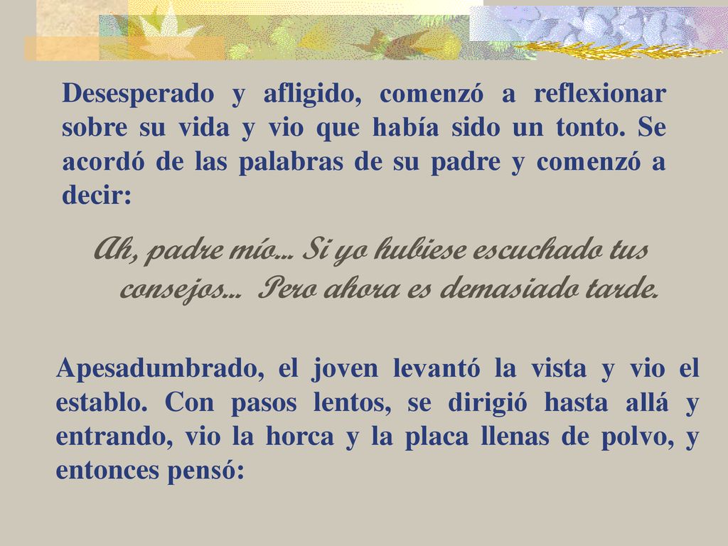 Desesperado y afligido, comenzó a reflexionar sobre su vida y vio que había sido un tonto. Se acordó de las palabras de su padre y comenzó a decir: