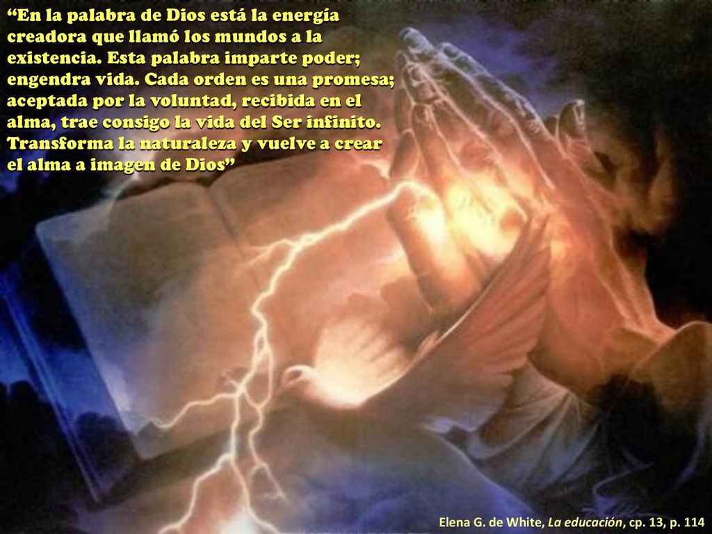 En la palabra de Dios está la energía creadora que llamó los mundos a la existencia. Esta palabra imparte poder; engendra vida. Cada orden es una promesa; aceptada por la voluntad, recibida en el alma, trae consigo la vida del Ser infinito. Transforma la naturaleza y vuelve a crear el alma a imagen de Dios