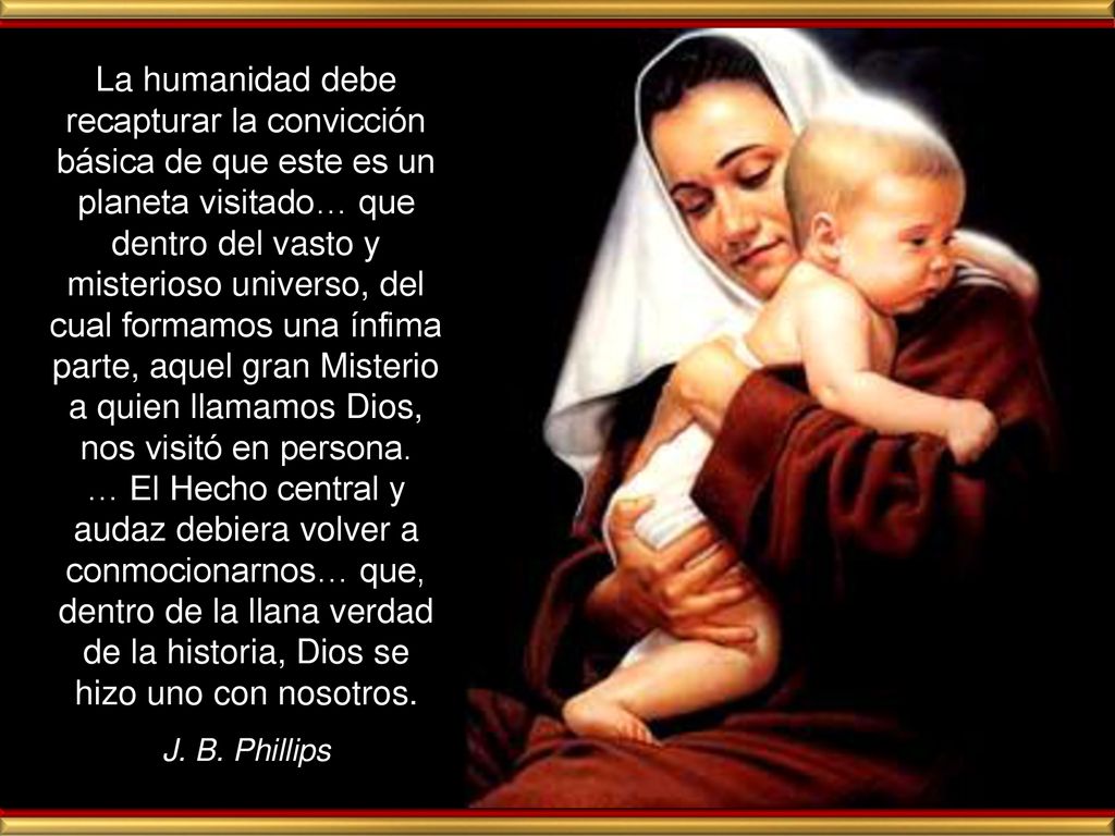 La humanidad debe recapturar la convicción básica de que este es un planeta visitado… que dentro del vasto y misterioso universo, del cual formamos una ínfima parte, aquel gran Misterio a quien llamamos Dios, nos visitó en persona. … El Hecho central y audaz debiera volver a conmocionarnos… que, dentro de la llana verdad de la historia, Dios se hizo uno con nosotros.