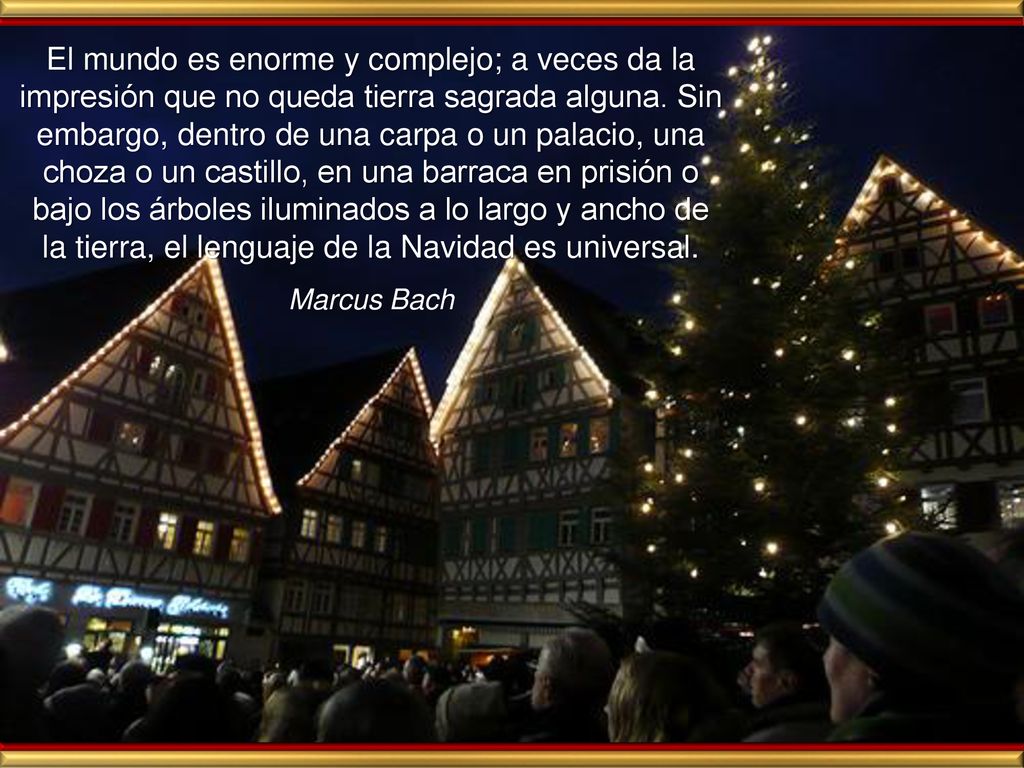 El mundo es enorme y complejo; a veces da la impresión que no queda tierra sagrada alguna. Sin embargo, dentro de una carpa o un palacio, una choza o un castillo, en una barraca en prisión o bajo los árboles iluminados a lo largo y ancho de la tierra, el lenguaje de la Navidad es universal.