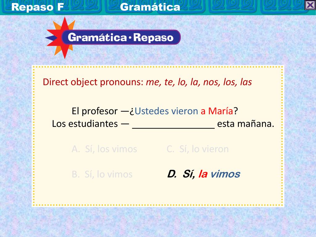 Repaso F Gramática Direct object pronouns: me, te, lo, la, nos, los, las. El profesor —¿Ustedes vieron a María