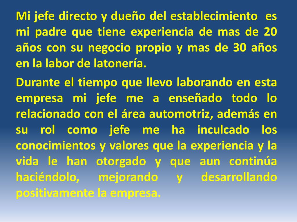 Mi jefe directo y dueño del establecimiento es mi padre que tiene experiencia de mas de 20 años con su negocio propio y mas de 30 años en la labor de latonería.