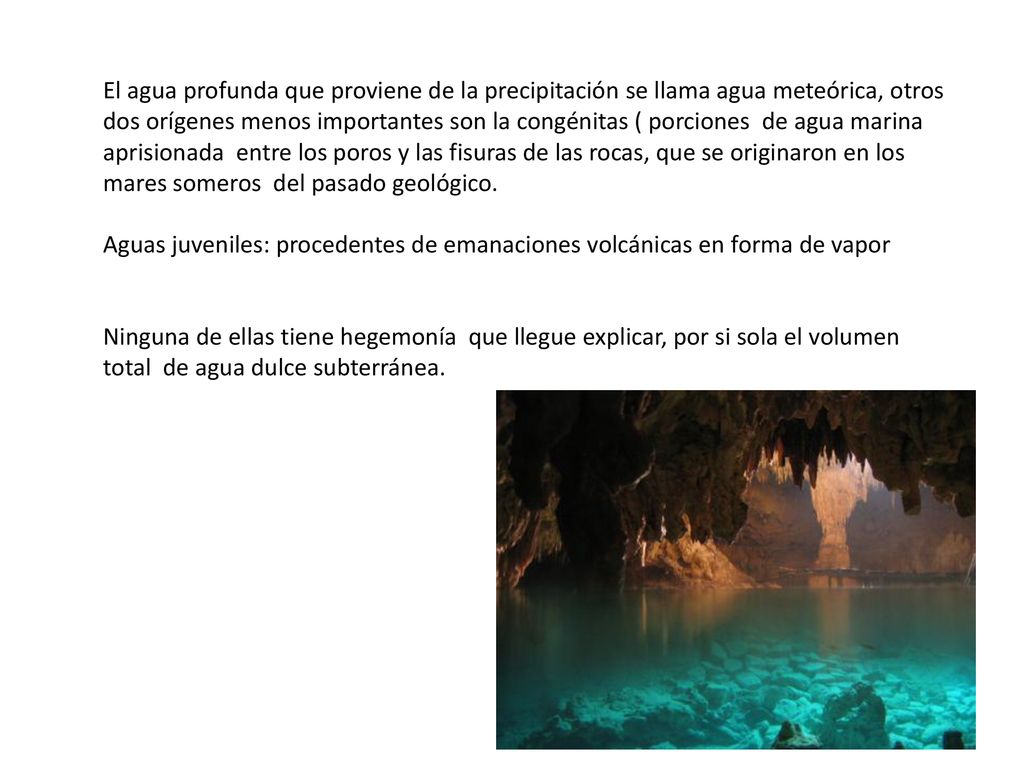 El agua profunda que proviene de la precipitación se llama agua meteórica, otros dos orígenes menos importantes son la congénitas ( porciones de agua marina aprisionada entre los poros y las fisuras de las rocas, que se originaron en los mares someros del pasado geológico.