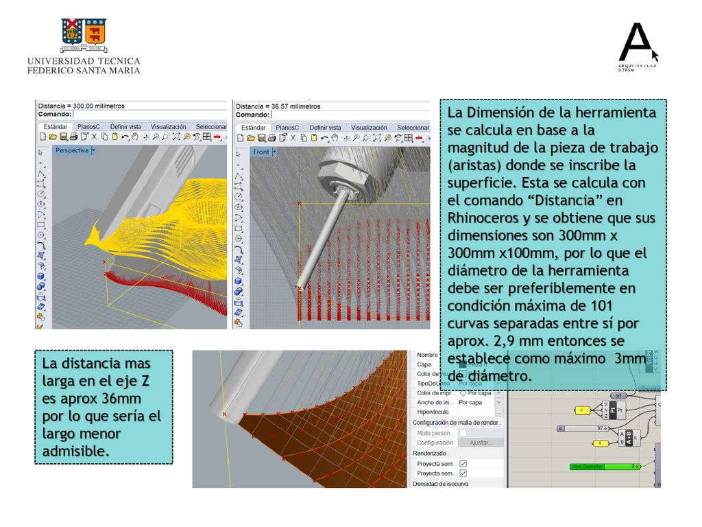 La Dimensión de la herramienta se calcula en base a la magnitud de la pieza de trabajo (aristas) donde se inscribe la superficie. Esta se calcula con el comando Distancia en Rhinoceros y se obtiene que sus dimensiones son 300mm x 300mm x100mm, por lo que el diámetro de la herramienta debe ser preferiblemente en condición máxima de 101 curvas separadas entre sí por aprox. 2,9 mm entonces se establece como máximo 3mm de diámetro.