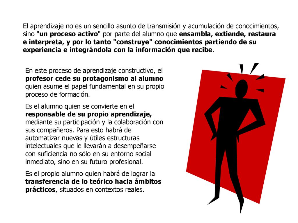 El aprendizaje no es un sencillo asunto de transmisión y acumulación de conocimientos, sino un proceso activo por parte del alumno que ensambla, extiende, restaura e interpreta, y por lo tanto construye conocimientos partiendo de su experiencia e integrándola con la información que recibe.