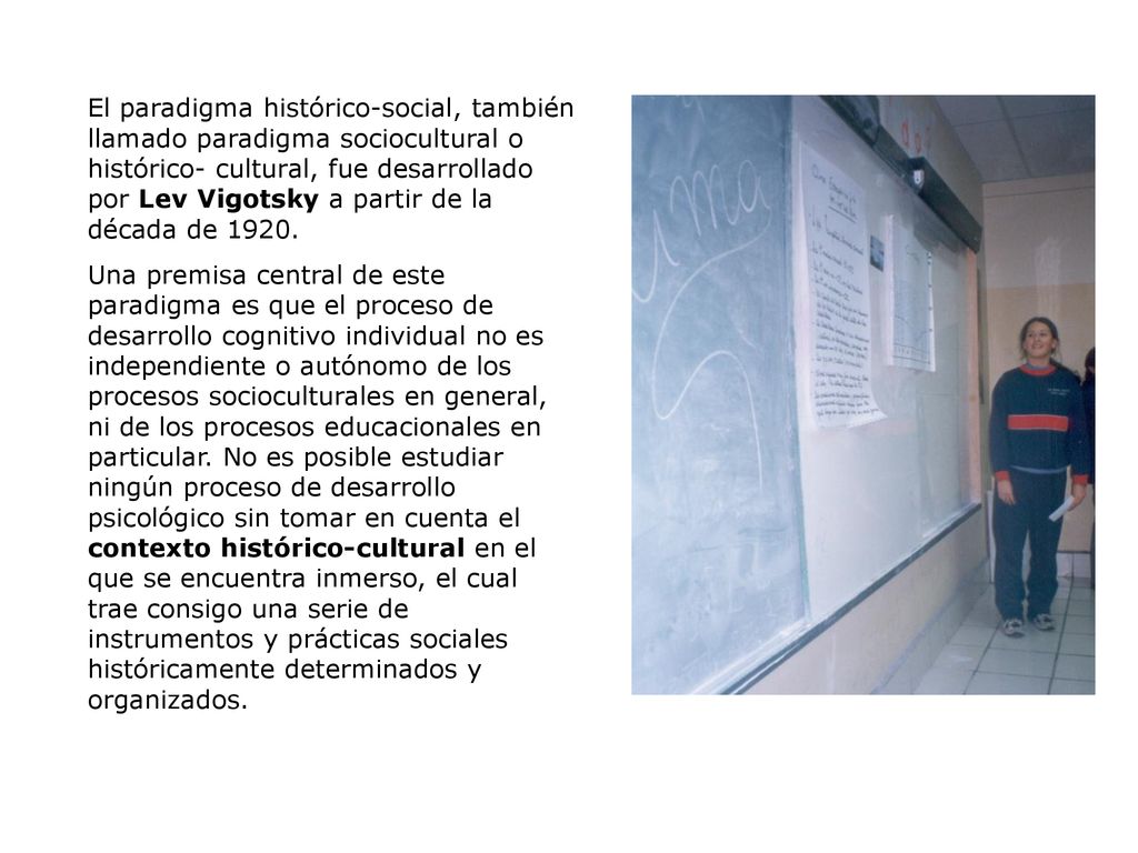 El paradigma histórico-social, también llamado paradigma sociocultural o histórico- cultural, fue desarrollado por Lev Vigotsky a partir de la década de 1920.