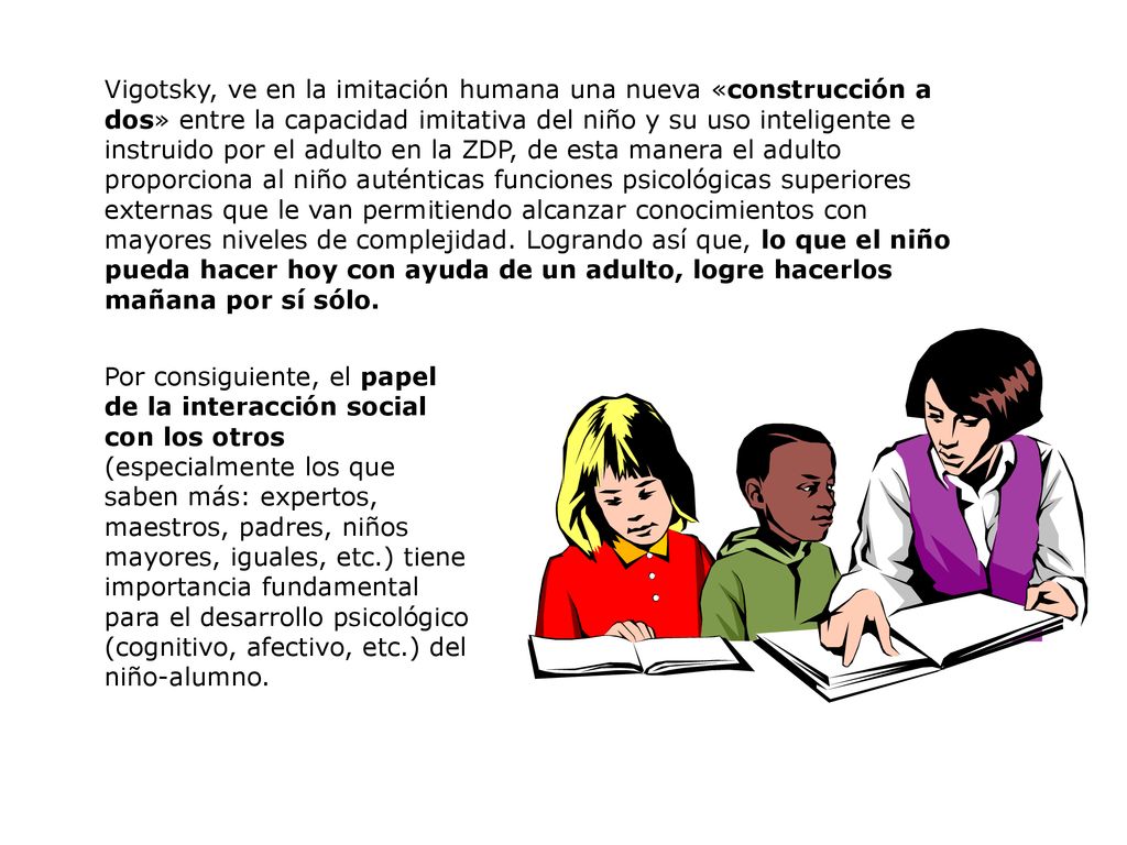 Vigotsky, ve en la imitación humana una nueva «construcción a dos» entre la capacidad imitativa del niño y su uso inteligente e instruido por el adulto en la ZDP, de esta manera el adulto proporciona al niño auténticas funciones psicológicas superiores externas que le van permitiendo alcanzar conocimientos con mayores niveles de complejidad. Logrando así que, lo que el niño pueda hacer hoy con ayuda de un adulto, logre hacerlos mañana por sí sólo.