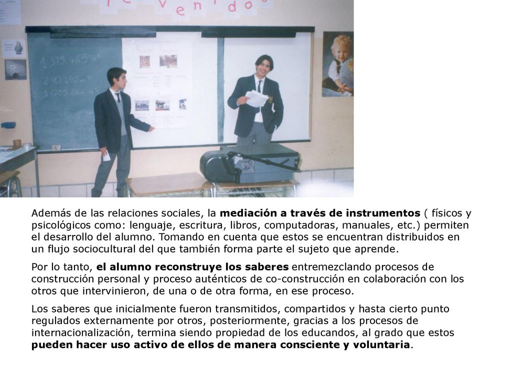 Además de las relaciones sociales, la mediación a través de instrumentos ( físicos y psicológicos como: lenguaje, escritura, libros, computadoras, manuales, etc.) permiten el desarrollo del alumno. Tomando en cuenta que estos se encuentran distribuidos en un flujo sociocultural del que también forma parte el sujeto que aprende.