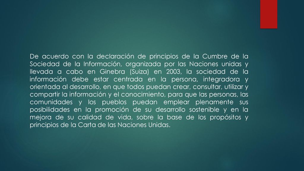 De acuerdo con la declaración de principios de la Cumbre de la Sociedad de la Información, organizada por las Naciones unidas y llevada a cabo en Ginebra (Suiza) en 2003, la sociedad de la información debe estar centrada en la persona, integradora y orientada al desarrollo, en que todos puedan crear, consultar, utilizar y compartir la información y el conocimiento, para que las personas, las comunidades y los pueblos puedan emplear plenamente sus posibilidades en la promoción de su desarrollo sostenible y en la mejora de su calidad de vida, sobre la base de los propósitos y principios de la Carta de las Naciones Unidas.