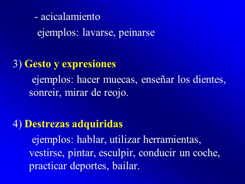 - acicalamiento ejemplos: lavarse, peinarse. 3) Gesto y expresiones. ejemplos: hacer muecas, enseñar los dientes, sonreir, mirar de reojo.