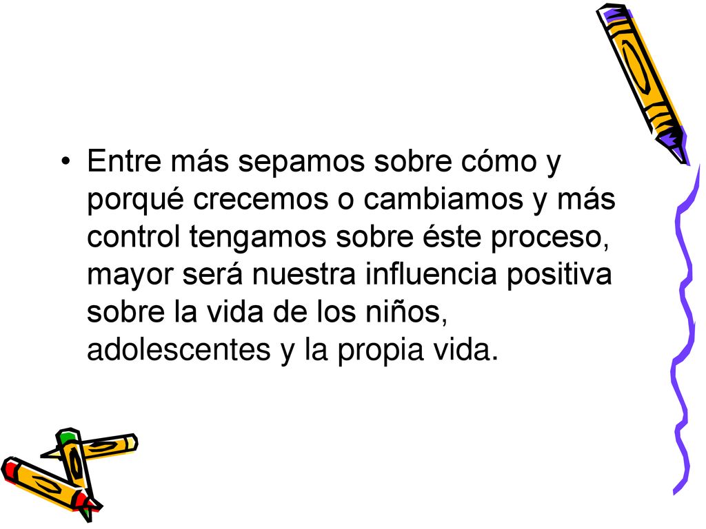 Entre más sepamos sobre cómo y porqué crecemos o cambiamos y más control tengamos sobre éste proceso, mayor será nuestra influencia positiva sobre la vida de los niños, adolescentes y la propia vida.