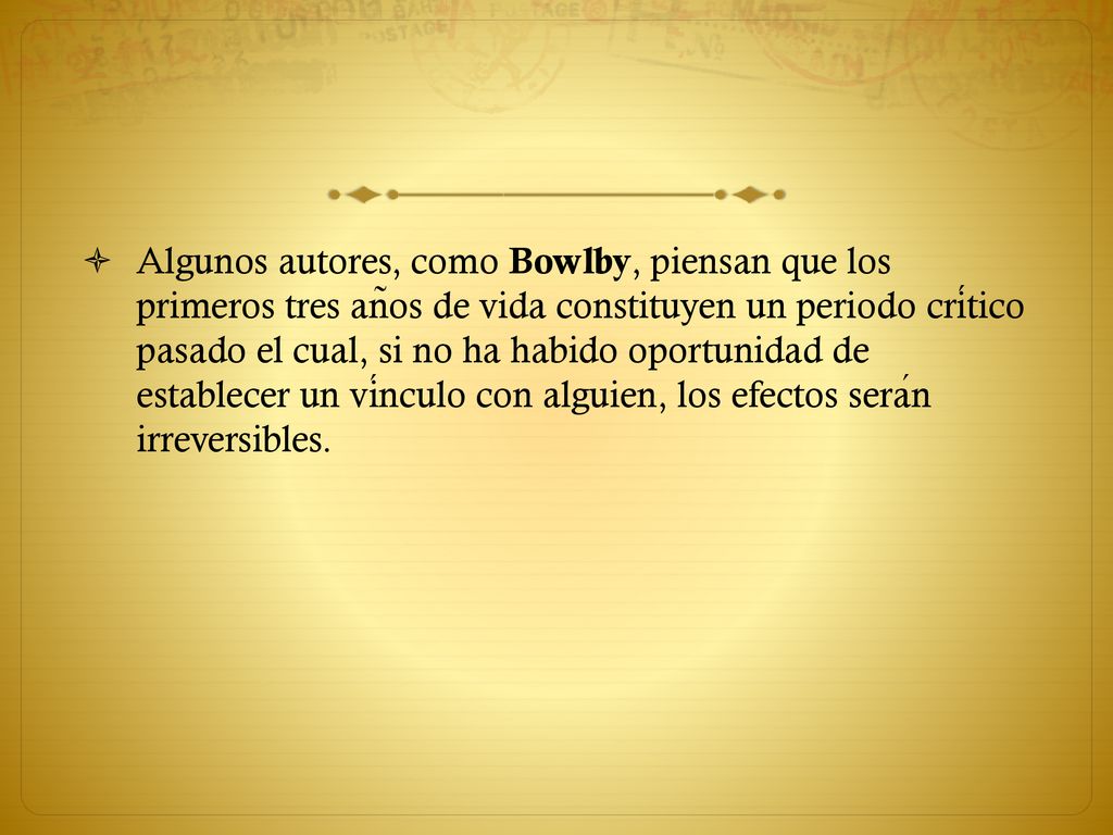 Algunos autores, como Bowlby, piensan que los primeros tres años de vida constituyen un periodo crítico pasado el cual, si no ha habido oportunidad de establecer un vínculo con alguien, los efectos serán irreversibles.