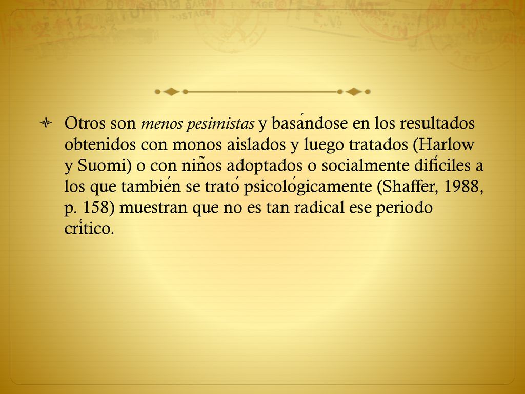 Otros son menos pesimistas y basándose en los resultados obtenidos con monos aislados y luego tratados (Harlow y Suomi) o con niños adoptados o socialmente difíciles a los que también se trató psicológicamente (Shaffer, 1988, p.