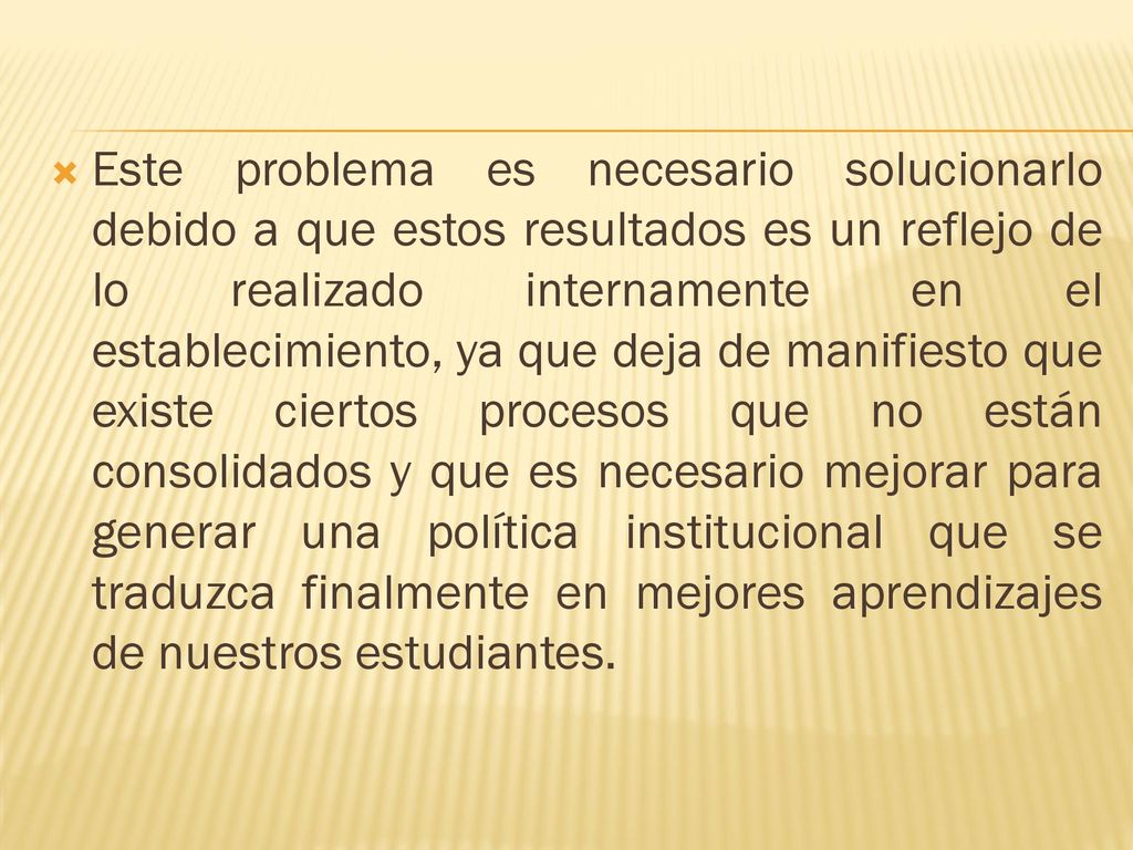 Este problema es necesario solucionarlo debido a que estos resultados es un reflejo de lo realizado internamente en el establecimiento, ya que deja de manifiesto que existe ciertos procesos que no están consolidados y que es necesario mejorar para generar una política institucional que se traduzca finalmente en mejores aprendizajes de nuestros estudiantes.