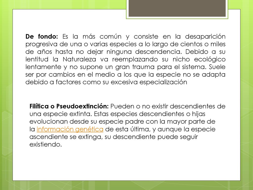 De fondo: Es la más común y consiste en la desaparición progresiva de una o varias especies a lo largo de cientos o miles de años hasta no dejar ninguna descendencia. Debido a su lentitud la Naturaleza va reemplazando su nicho ecológico lentamente y no supone un gran trauma para el sistema. Suele ser por cambios en el medio a los que la especie no se adapta debido a factores como su excesiva especialización
