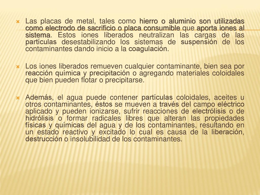Las placas de metal, tales como hierro o aluminio son utilizadas como electrodo de sacrificio o placa consumible que aporta iones al sistema. Estos iones liberados neutralizan las cargas de las partículas desestabilizando los sistemas de suspensión de los contaminantes dando inicio a la coagulación.