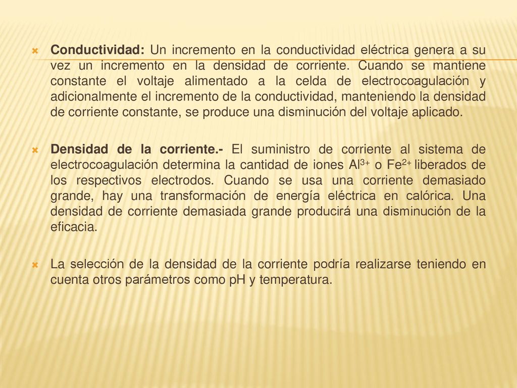 Conductividad: Un incremento en la conductividad eléctrica genera a su vez un incremento en la densidad de corriente. Cuando se mantiene constante el voltaje alimentado a la celda de electrocoagulación y adicionalmente el incremento de la conductividad, manteniendo la densidad de corriente constante, se produce una disminución del voltaje aplicado.