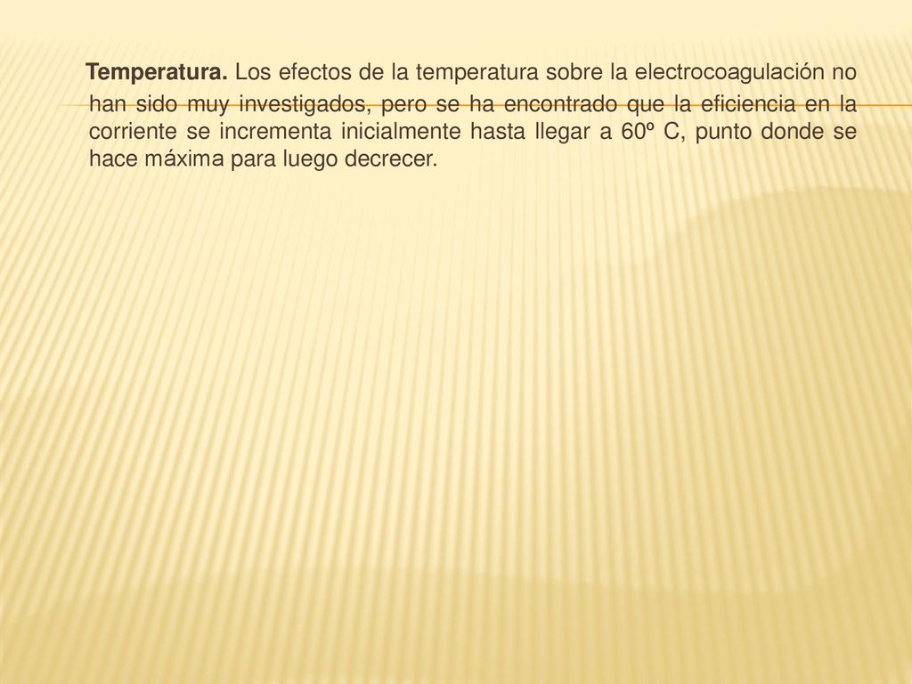 Temperatura. Los efectos de la temperatura sobre la electrocoagulación no han sido muy investigados, pero se ha encontrado que la eficiencia en la corriente se incrementa inicialmente hasta llegar a 60º C, punto donde se hace máxima para luego decrecer.