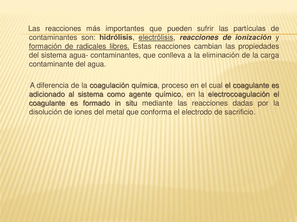 Las reacciones más importantes que pueden sufrir las partículas de contaminantes son: hidrólisis, electrólisis, reacciones de ionización y formación de radicales libres. Estas reacciones cambian las propiedades del sistema agua- contaminantes, que conlleva a la eliminación de la carga contaminante del agua.