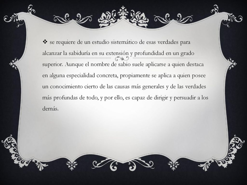 se requiere de un estudio sistemático de esas verdades para alcanzar la sabiduría en su extensión y profundidad en un grado superior. Aunque el nombre de sabio suele aplicarse a quien destaca en alguna especialidad concreta, propiamente se aplica a quien posee un conocimiento cierto de las causas más generales y de las verdades más profundas de todo, y por ello, es capaz de dirigir y persuadir a los demás.