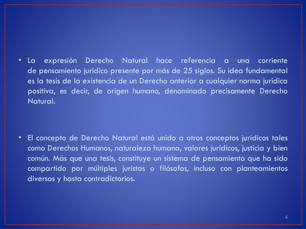 La expresión Derecho Natural hace referencia a una corriente de pensamiento jurídico presente por más de 25 siglos. Su idea fundamental es la tesis de la existencia de un Derecho anterior a cualquier norma jurídica positiva, es decir, de origen humano, denominado precisamente Derecho Natural.