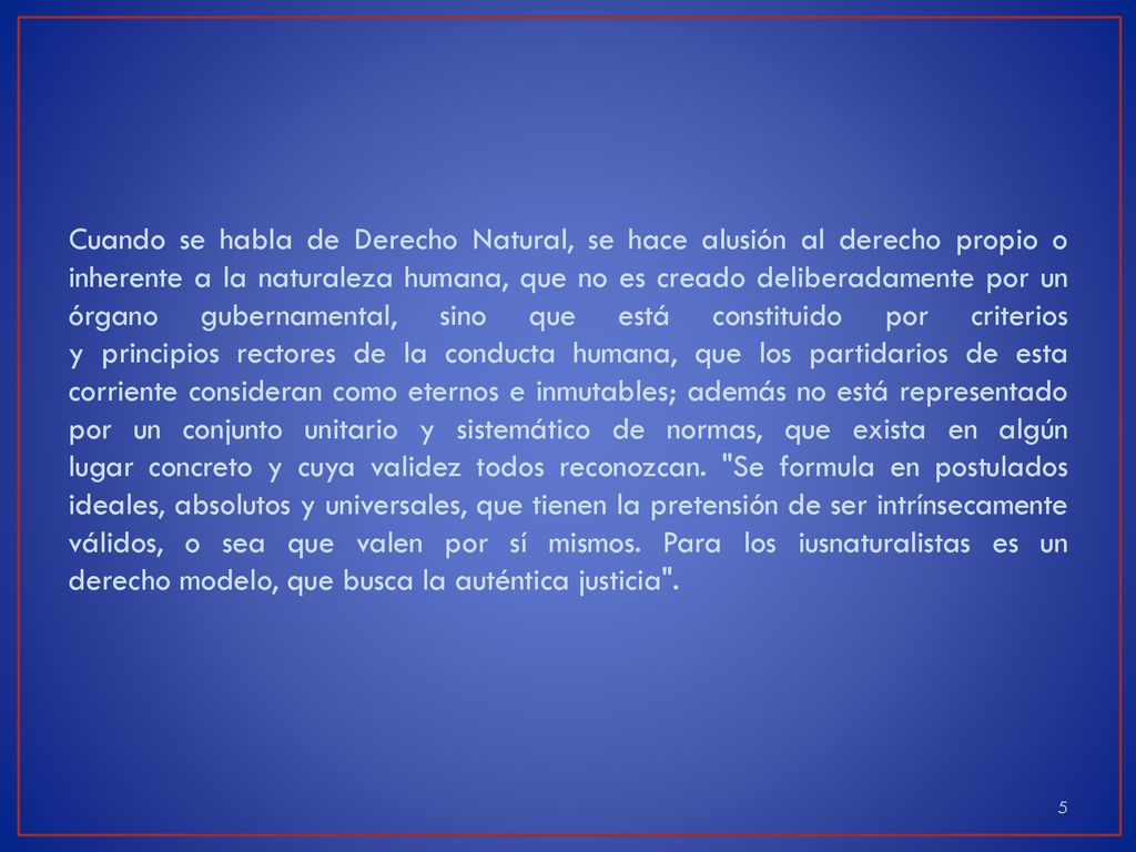 Cuando se habla de Derecho Natural, se hace alusión al derecho propio o inherente a la naturaleza humana, que no es creado deliberadamente por un órgano gubernamental, sino que está constituido por criterios y principios rectores de la conducta humana, que los partidarios de esta corriente consideran como eternos e inmutables; además no está representado por un conjunto unitario y sistemático de normas, que exista en algún lugar concreto y cuya validez todos reconozcan.