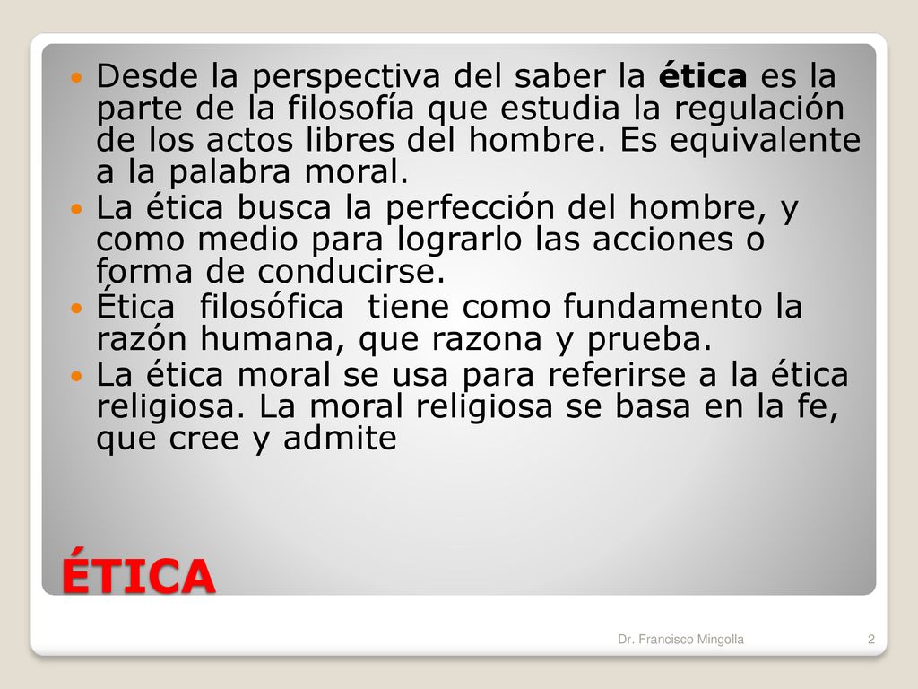 Desde la perspectiva del saber la ética es la parte de la filosofía que estudia la regulación de los actos libres del hombre. Es equivalente a la palabra moral.