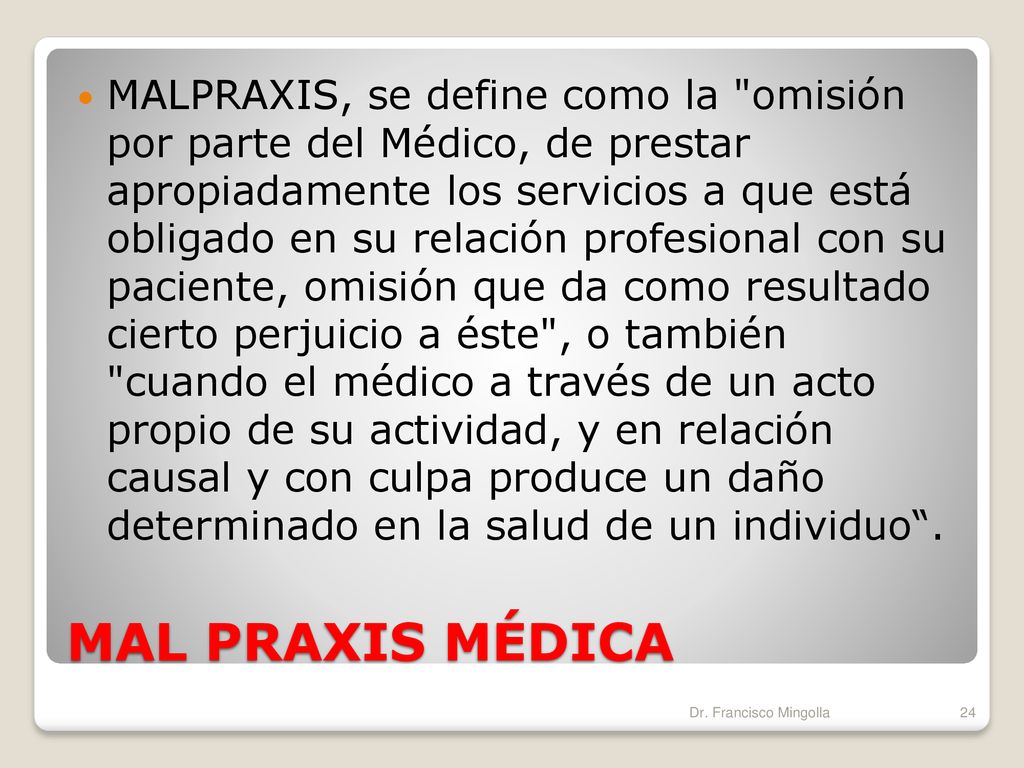 MALPRAXIS, se define como la omisión por parte del Médico, de prestar apropiadamente los servicios a que está obligado en su relación profesional con su paciente, omisión que da como resultado cierto perjuicio a éste , o también cuando el médico a través de un acto propio de su actividad, y en relación causal y con culpa produce un daño determinado en la salud de un individuo .